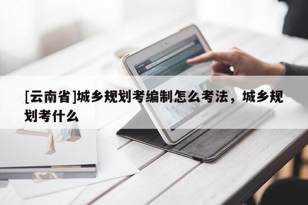 [云南省]城鄉(xiāng)規(guī)劃考編制怎么考法，城鄉(xiāng)規(guī)劃考什么