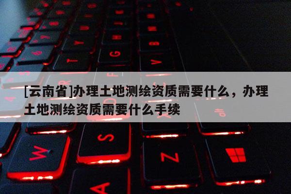 [云南省]辦理土地測繪資質(zhì)需要什么，辦理土地測繪資質(zhì)需要什么手續(xù)