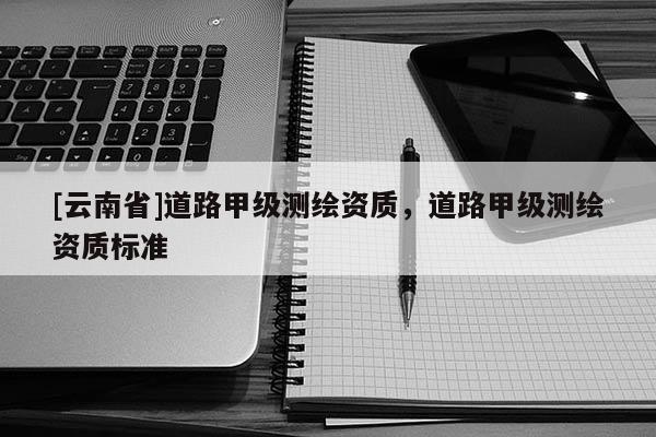 [云南省]道路甲級測繪資質(zhì)，道路甲級測繪資質(zhì)標準