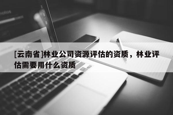 [云南省]林業(yè)公司資源評(píng)估的資質(zhì)，林業(yè)評(píng)估需要用什么資質(zhì)
