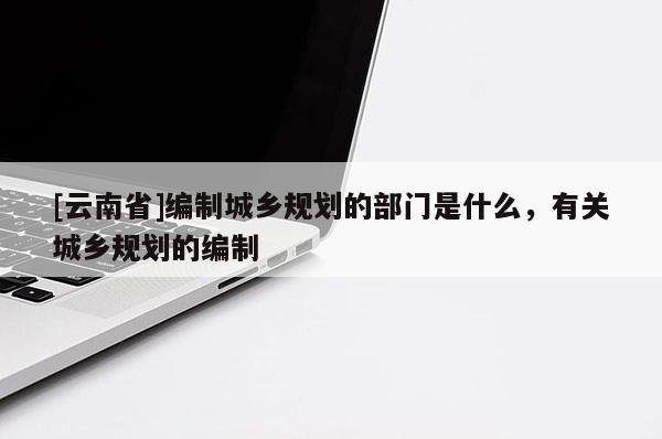 [云南省]編制城鄉(xiāng)規(guī)劃的部門(mén)是什么，有關(guān)城鄉(xiāng)規(guī)劃的編制