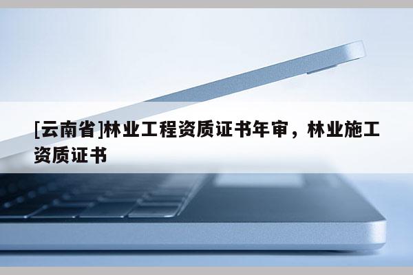 [云南省]林業(yè)工程資質(zhì)證書年審，林業(yè)施工資質(zhì)證書