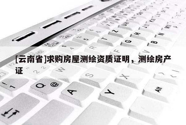 [云南省]求購房屋測繪資質(zhì)證明，測繪房產(chǎn)證