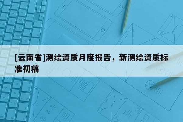 [云南省]測(cè)繪資質(zhì)月度報(bào)告，新測(cè)繪資質(zhì)標(biāo)準(zhǔn)初稿