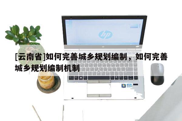 [云南省]如何完善城鄉(xiāng)規(guī)劃編制，如何完善城鄉(xiāng)規(guī)劃編制機(jī)制