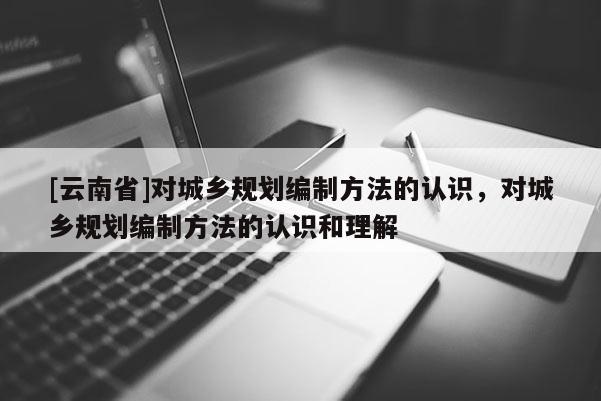 [云南省]對(duì)城鄉(xiāng)規(guī)劃編制方法的認(rèn)識(shí)，對(duì)城鄉(xiāng)規(guī)劃編制方法的認(rèn)識(shí)和理解