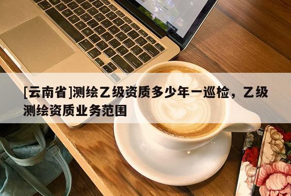 [云南省]測繪乙級資質多少年一巡檢，乙級測繪資質業(yè)務范圍
