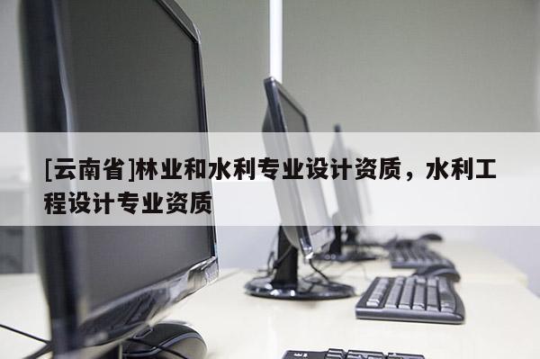 [云南省]林業(yè)和水利專業(yè)設(shè)計(jì)資質(zhì)，水利工程設(shè)計(jì)專業(yè)資質(zhì)