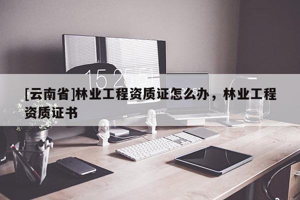 [云南省]林業(yè)工程資質(zhì)證怎么辦，林業(yè)工程資質(zhì)證書