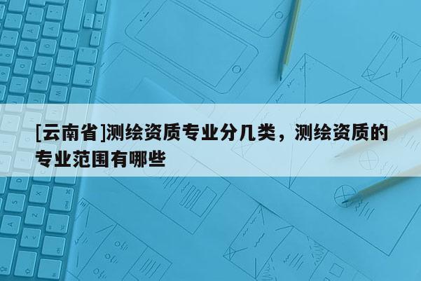 [云南省]測(cè)繪資質(zhì)專業(yè)分幾類，測(cè)繪資質(zhì)的專業(yè)范圍有哪些