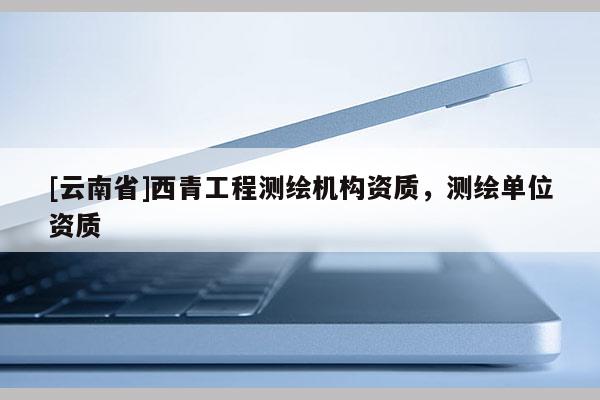 [云南省]西青工程測(cè)繪機(jī)構(gòu)資質(zhì)，測(cè)繪單位資質(zhì)