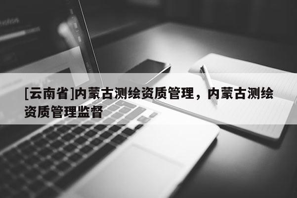 [云南省]內(nèi)蒙古測繪資質(zhì)管理，內(nèi)蒙古測繪資質(zhì)管理監(jiān)督