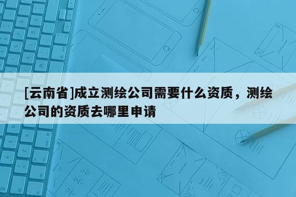 [云南省]成立測繪公司需要什么資質(zhì)，測繪公司的資質(zhì)去哪里申請