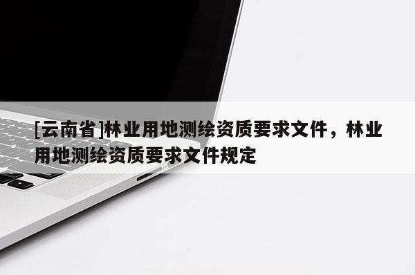 [云南省]林業(yè)用地測繪資質(zhì)要求文件，林業(yè)用地測繪資質(zhì)要求文件規(guī)定