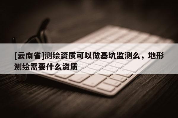 [云南省]測繪資質(zhì)可以做基坑監(jiān)測么，地形測繪需要什么資質(zhì)