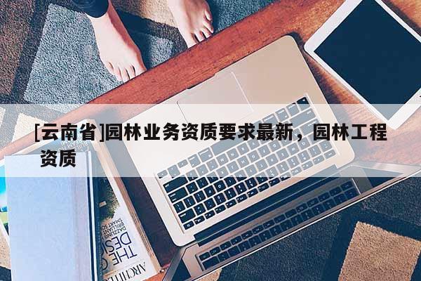 [云南省]園林業(yè)務資質(zhì)要求最新，園林工程 資質(zhì)