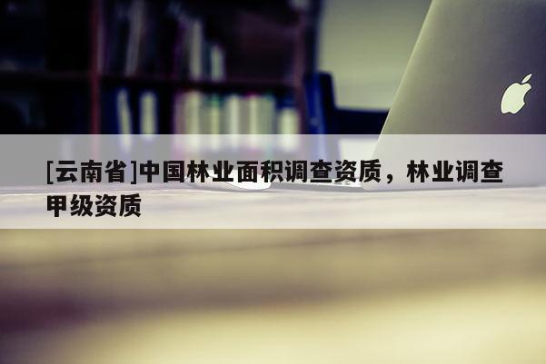 [云南省]中國(guó)林業(yè)面積調(diào)查資質(zhì)，林業(yè)調(diào)查甲級(jí)資質(zhì)