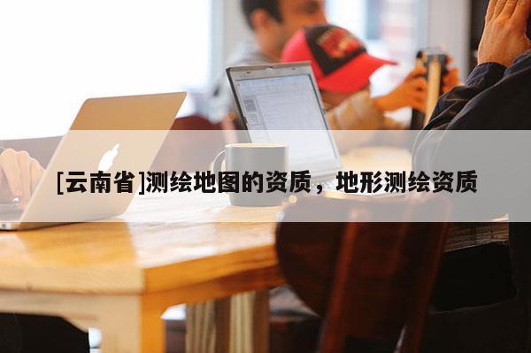 [云南省]測繪地圖的資質(zhì)，地形測繪資質(zhì)