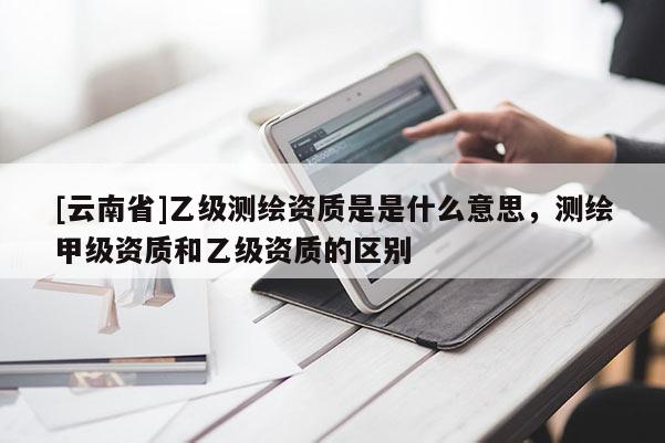 [云南省]乙級測繪資質(zhì)是是什么意思，測繪甲級資質(zhì)和乙級資質(zhì)的區(qū)別