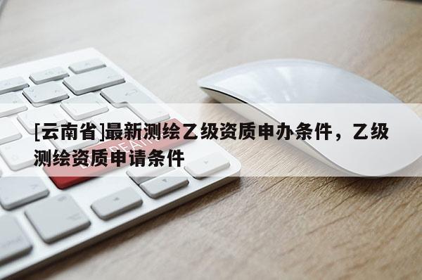 [云南省]最新測繪乙級資質(zhì)申辦條件，乙級測繪資質(zhì)申請條件