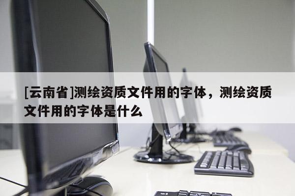 [云南省]測繪資質文件用的字體，測繪資質文件用的字體是什么