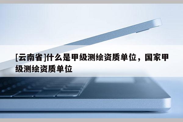 [云南省]什么是甲級測繪資質(zhì)單位，國家甲級測繪資質(zhì)單位