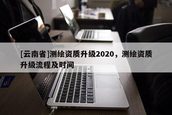[云南省]測繪資質(zhì)升級2020，測繪資質(zhì)升級流程及時間