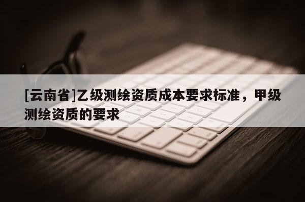 [云南省]乙級測繪資質(zhì)成本要求標(biāo)準(zhǔn)，甲級測繪資質(zhì)的要求