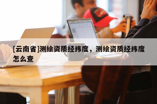 [云南省]測繪資質(zhì)經(jīng)緯度，測繪資質(zhì)經(jīng)緯度怎么查