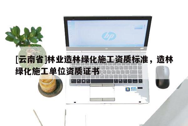 [云南省]林業(yè)造林綠化施工資質(zhì)標準，造林綠化施工單位資質(zhì)證書