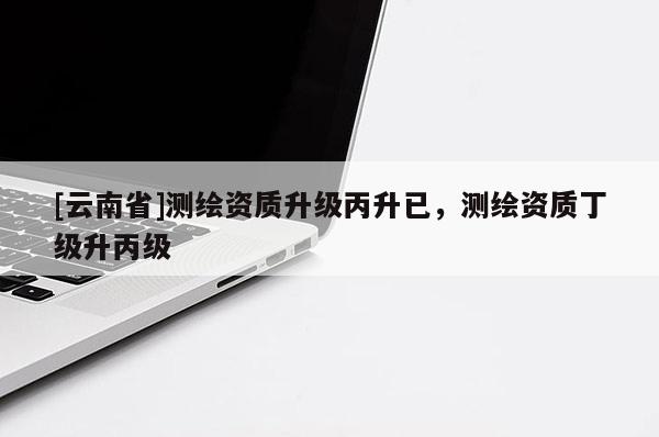 [云南省]測繪資質升級丙升已，測繪資質丁級升丙級
