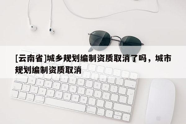 [云南省]城鄉(xiāng)規(guī)劃編制資質(zhì)取消了嗎，城市規(guī)劃編制資質(zhì)取消