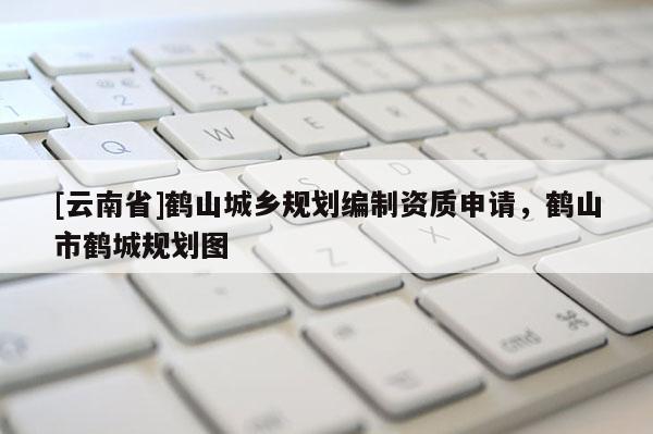 [云南省]鶴山城鄉(xiāng)規(guī)劃編制資質(zhì)申請，鶴山市鶴城規(guī)劃圖