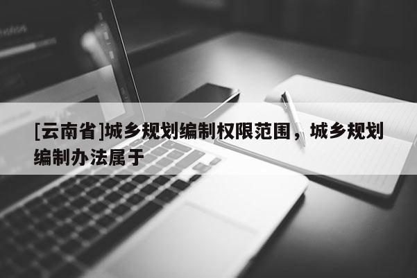 [云南省]城鄉(xiāng)規(guī)劃編制權(quán)限范圍，城鄉(xiāng)規(guī)劃編制辦法屬于