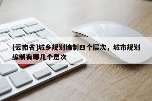 [云南省]城鄉(xiāng)規(guī)劃編制四個(gè)層次，城市規(guī)劃編制有哪幾個(gè)層次