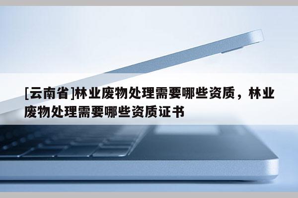 [云南省]林業(yè)廢物處理需要哪些資質(zhì)，林業(yè)廢物處理需要哪些資質(zhì)證書