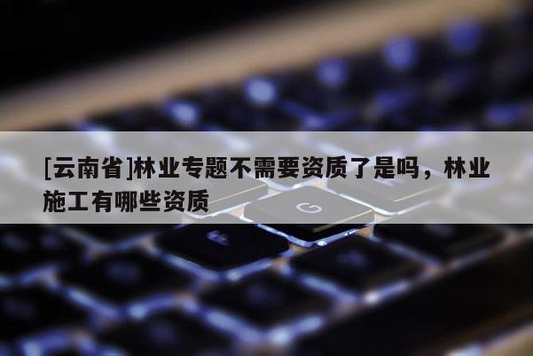 [云南省]林業(yè)專題不需要資質(zhì)了是嗎，林業(yè)施工有哪些資質(zhì)