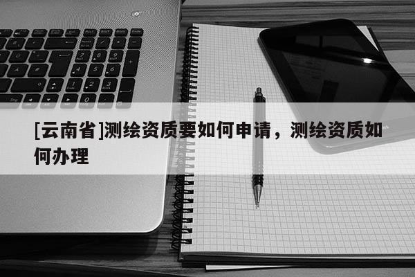 [云南省]測繪資質(zhì)要如何申請，測繪資質(zhì)如何辦理