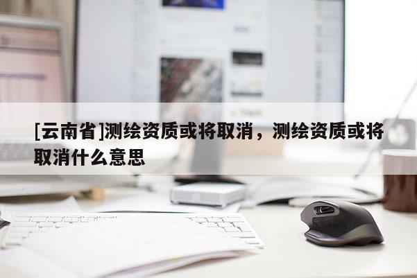 [云南省]測繪資質或將取消，測繪資質或將取消什么意思