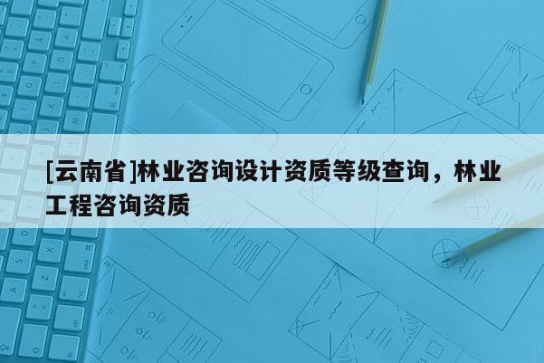 [云南省]林業(yè)咨詢設(shè)計資質(zhì)等級查詢，林業(yè)工程咨詢資質(zhì)