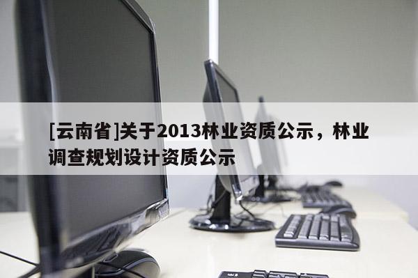 [云南省]關(guān)于2013林業(yè)資質(zhì)公示，林業(yè)調(diào)查規(guī)劃設(shè)計(jì)資質(zhì)公示