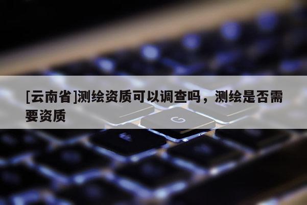 [云南省]測繪資質(zhì)可以調(diào)查嗎，測繪是否需要資質(zhì)