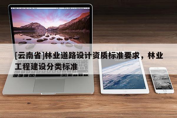 [云南省]林業(yè)道路設(shè)計(jì)資質(zhì)標(biāo)準(zhǔn)要求，林業(yè)工程建設(shè)分類(lèi)標(biāo)準(zhǔn)