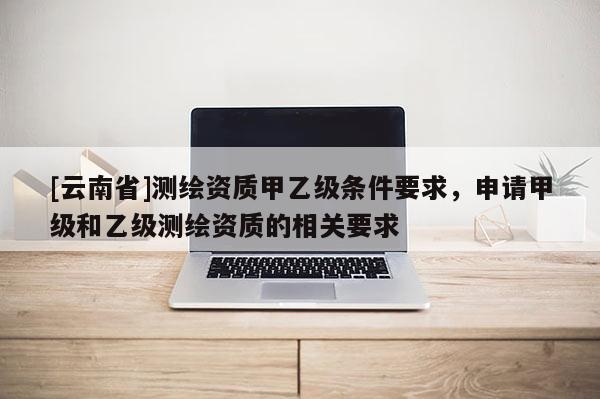 [云南省]測繪資質(zhì)甲乙級條件要求，申請甲級和乙級測繪資質(zhì)的相關(guān)要求