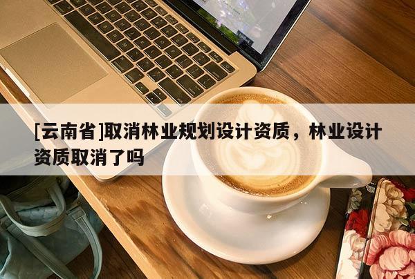 [云南省]取消林業(yè)規(guī)劃設(shè)計(jì)資質(zhì)，林業(yè)設(shè)計(jì)資質(zhì)取消了嗎