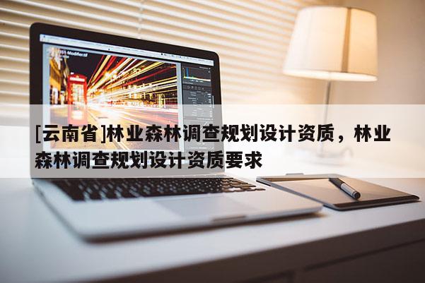 [云南省]林業(yè)森林調(diào)查規(guī)劃設(shè)計(jì)資質(zhì)，林業(yè)森林調(diào)查規(guī)劃設(shè)計(jì)資質(zhì)要求