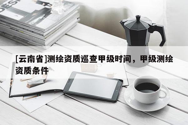 [云南省]測繪資質(zhì)巡查甲級時間，甲級測繪資質(zhì)條件