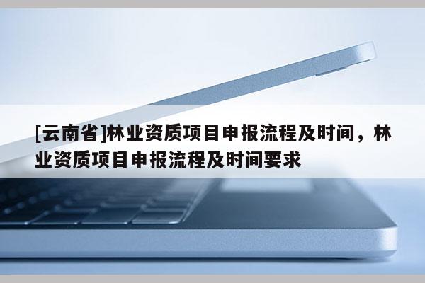[云南省]林業(yè)資質(zhì)項目申報流程及時間，林業(yè)資質(zhì)項目申報流程及時間要求