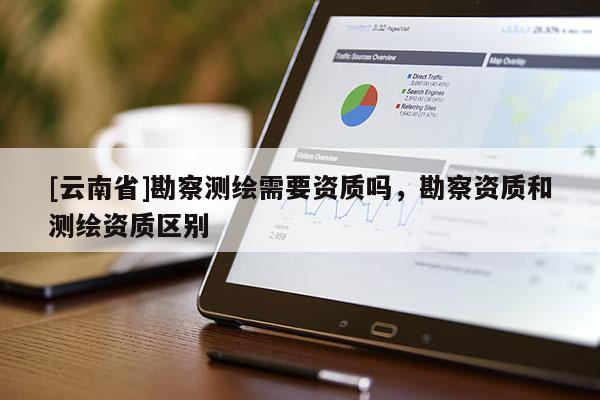 [云南省]勘察測繪需要資質(zhì)嗎，勘察資質(zhì)和測繪資質(zhì)區(qū)別