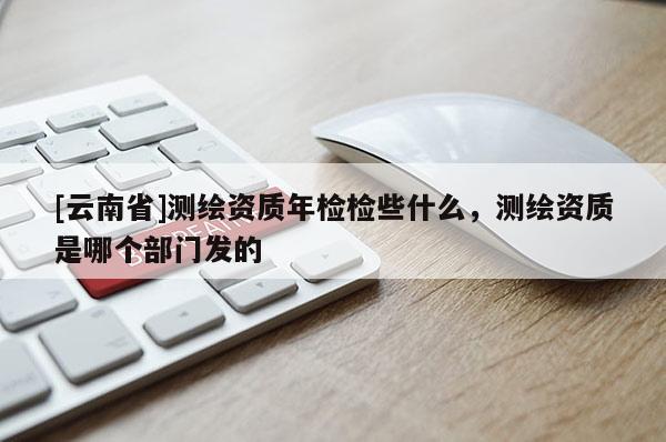 [云南省]測繪資質(zhì)年檢檢些什么，測繪資質(zhì)是哪個部門發(fā)的